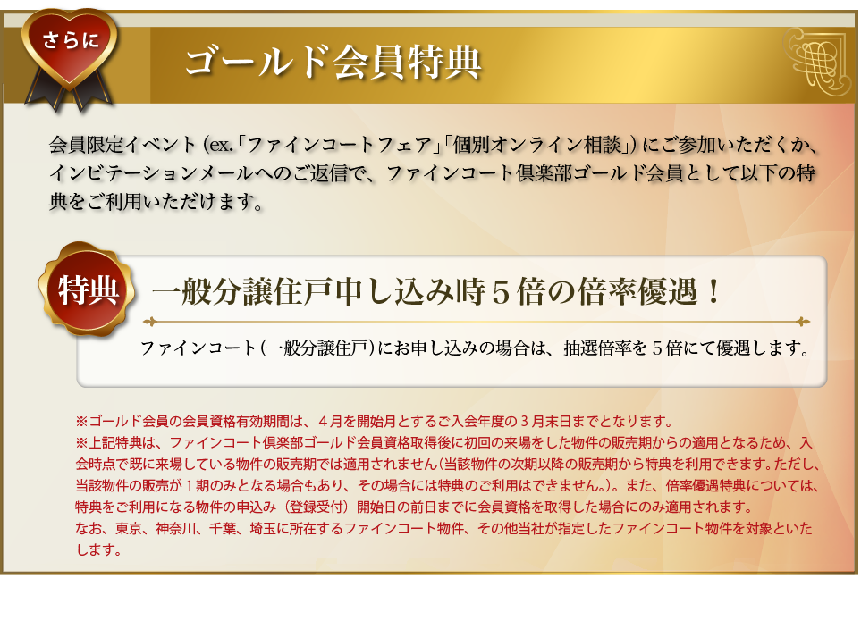 さらに･･･ゴールド会員特典：会員限定イベント（ex.「個別オンライン相談」）にご参加いただくか、インビテーションメールへのご返信で、ファインコートゴールド会員として以下の特典をご利用いただけます。〜特典／一般分譲住戸申し込み時５倍の倍率優遇！：ファインコート（一般分譲住戸）にお申し込みの場合は、抽選倍率を５倍にて優遇します。